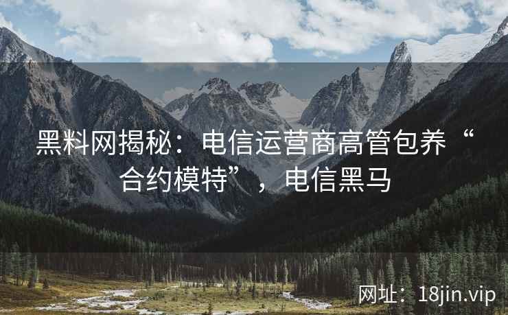 黑料网揭秘：电信运营商高管包养“合约模特”，电信黑马