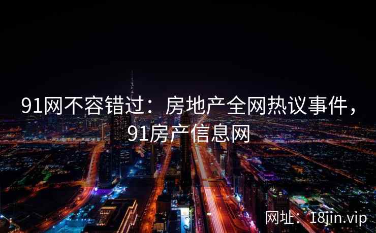 91网不容错过：房地产全网热议事件，91房产信息网