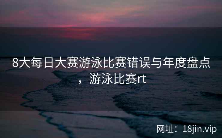 8大每日大赛游泳比赛错误与年度盘点，游泳比赛rt