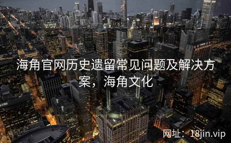海角官网历史遗留常见问题及解决方案，海角文化