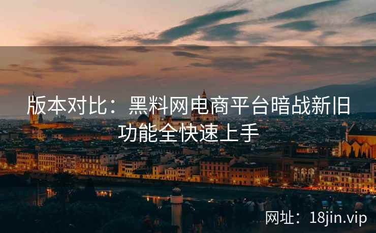 版本对比：黑料网电商平台暗战新旧功能全快速上手