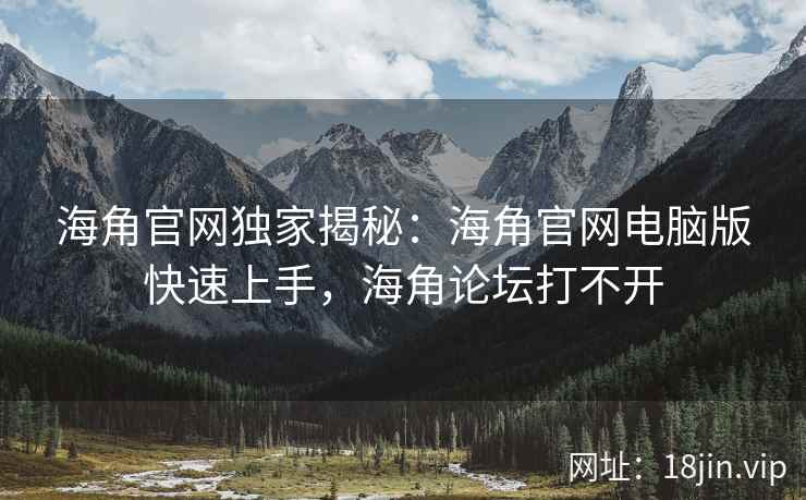 海角官网独家揭秘：海角官网电脑版快速上手，海角论坛打不开