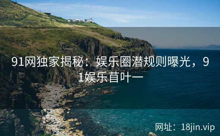 91网独家揭秘：娱乐圈潜规则曝光，91娱乐苜叶一