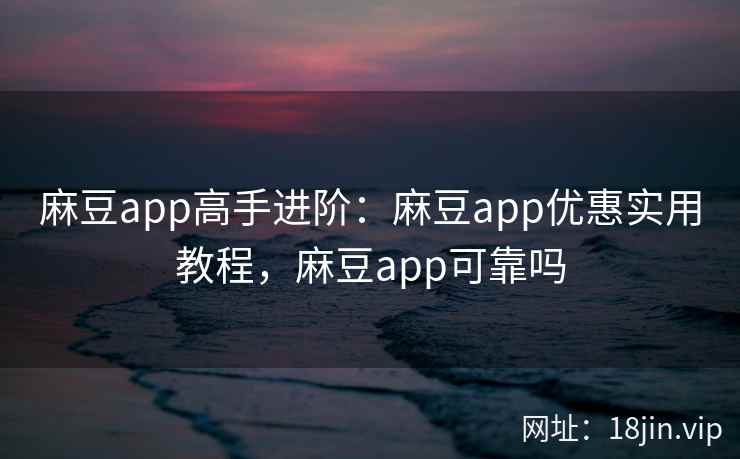 麻豆app高手进阶：麻豆app优惠实用教程，麻豆app可靠吗