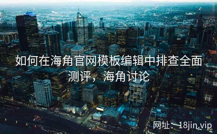 如何在海角官网模板编辑中排查全面测评，海角讨论