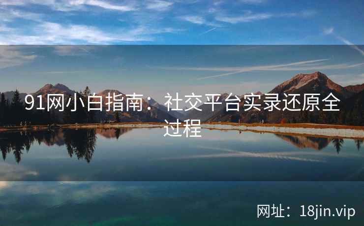 91网小白指南：社交平台实录还原全过程