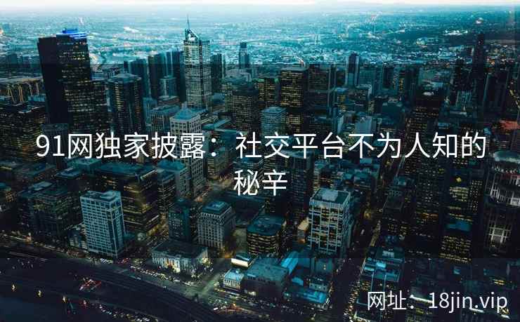 91网独家披露：社交平台不为人知的秘辛