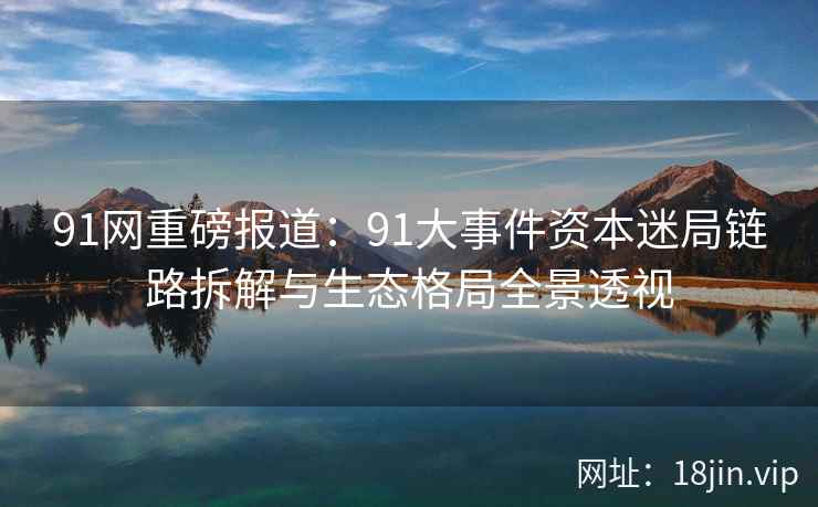 91网重磅报道：91大事件资本迷局链路拆解与生态格局全景透视
