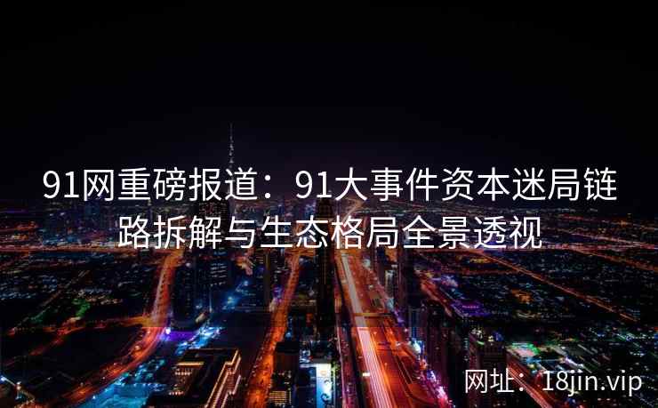 91网重磅报道：91大事件资本迷局链路拆解与生态格局全景透视