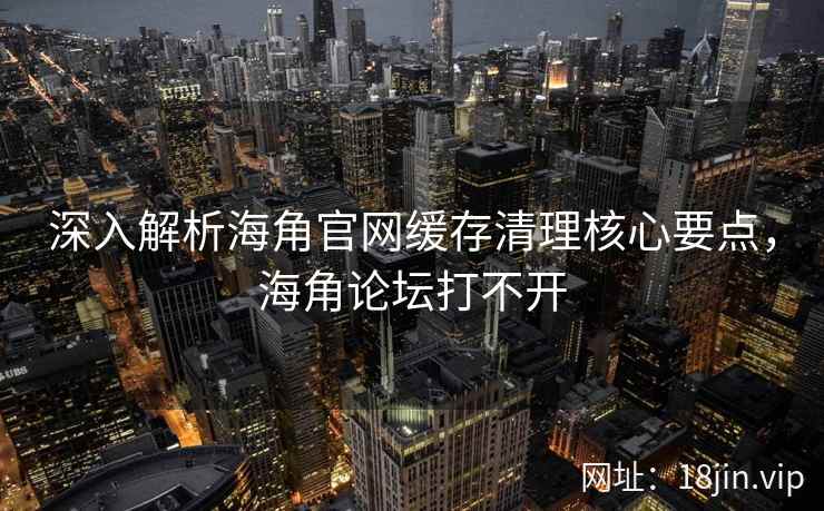 深入解析海角官网缓存清理核心要点，海角论坛打不开