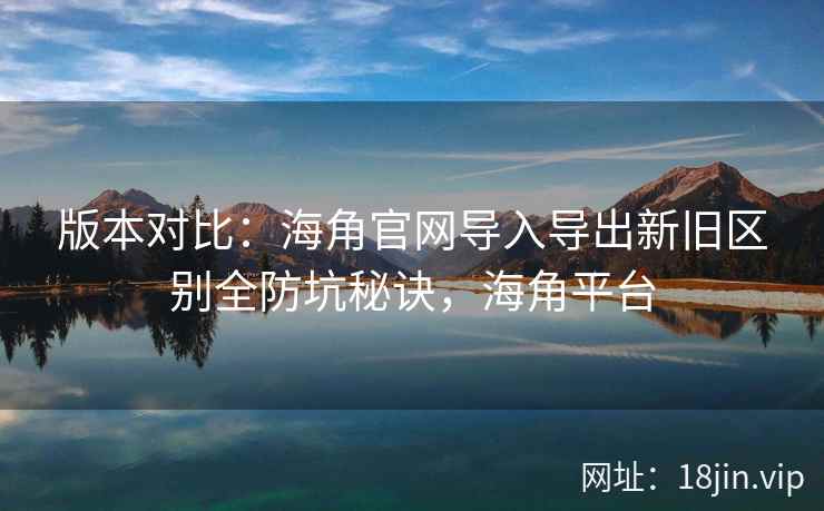 版本对比：海角官网导入导出新旧区别全防坑秘诀，海角平台