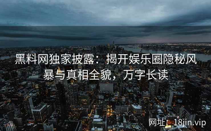 黑料网独家披露：揭开娱乐圈隐秘风暴与真相全貌，万字长读