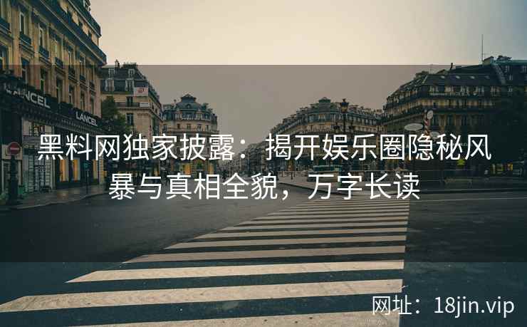 黑料网独家披露：揭开娱乐圈隐秘风暴与真相全貌，万字长读