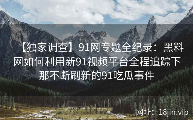 【独家调查】91网专题全纪录：黑料网如何利用新91视频平台全程追踪下那不断刷新的91吃瓜事件