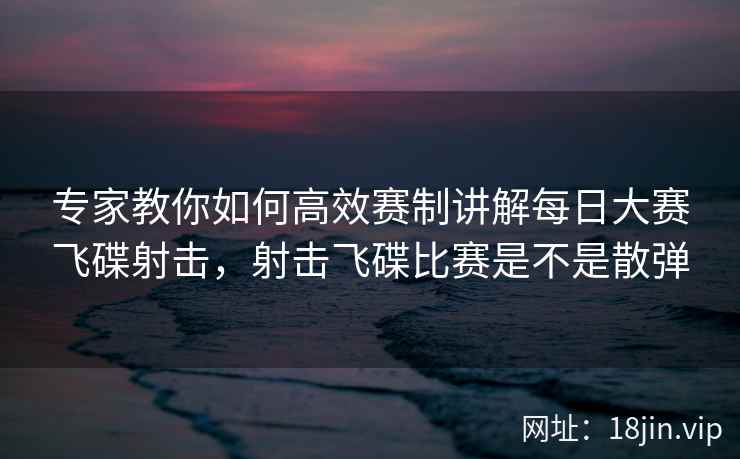 专家教你如何高效赛制讲解每日大赛飞碟射击，射击飞碟比赛是不是散弹